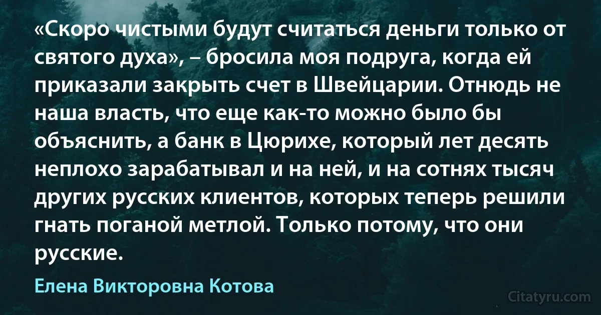 «Скоро чистыми будут считаться деньги только от святого духа», – бросила моя подруга, когда ей приказали закрыть счет в Швейцарии. Отнюдь не наша власть, что еще как-то можно было бы объяснить, а банк в Цюрихе, который лет десять неплохо зарабатывал и на ней, и на сотнях тысяч других русских клиентов, которых теперь решили гнать поганой метлой. Только потому, что они русские. (Елена Викторовна Котова)