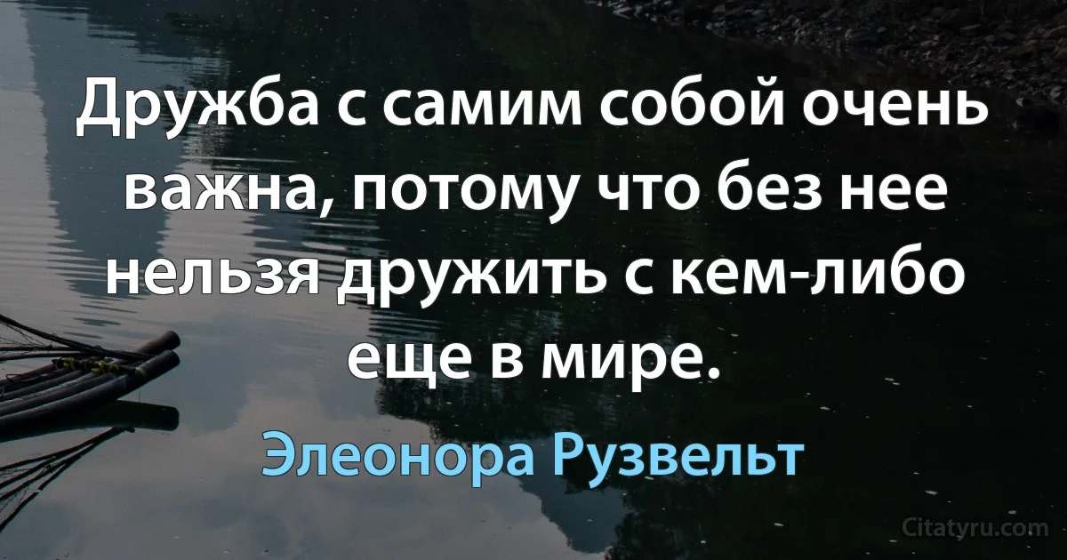 Дружба с самим собой очень важна, потому что без нее нельзя дружить с кем-либо еще в мире. (Элеонора Рузвельт)