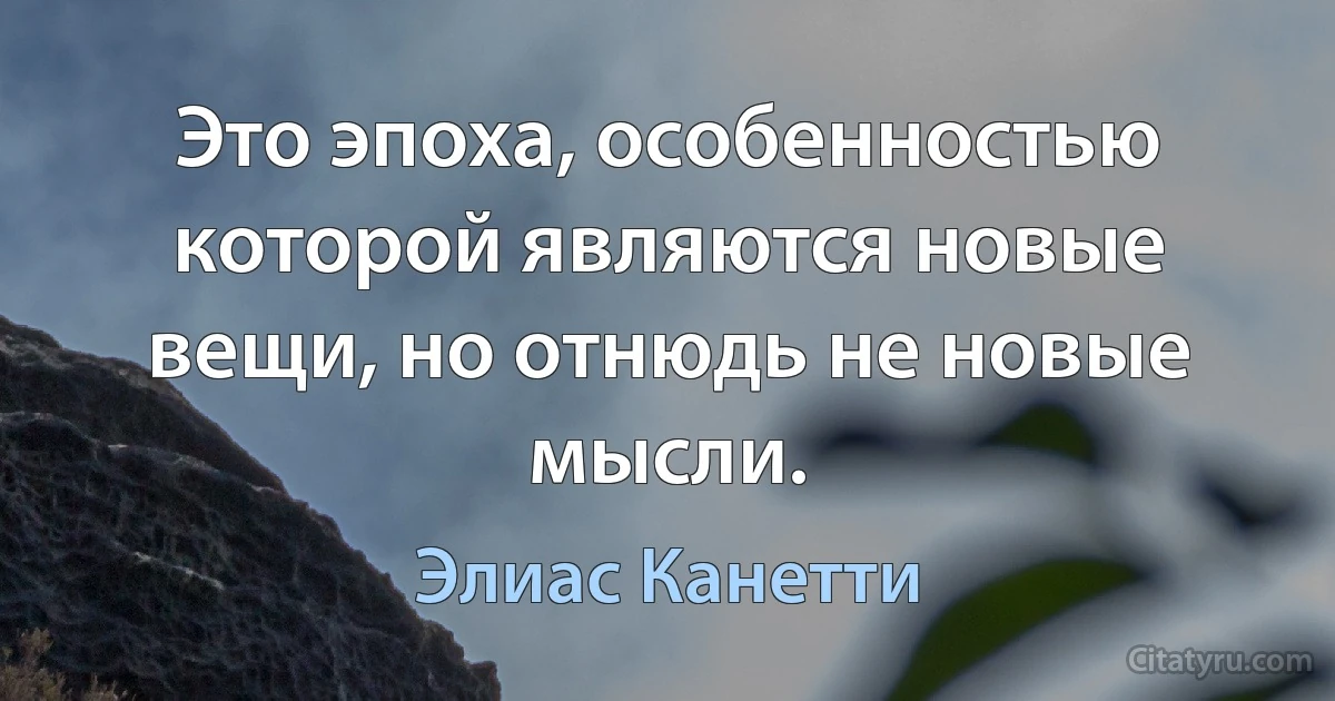 Это эпоха, особенностью которой являются новые вещи, но отнюдь не новые мысли. (Элиас Канетти)