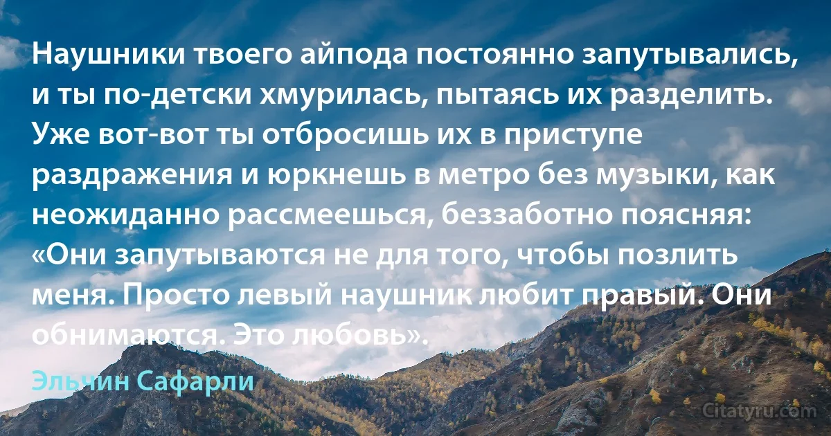 Наушники твоего айпода постоянно запутывались, и ты по-детски хмурилась, пытаясь их разделить. Уже вот-вот ты отбросишь их в приступе раздражения и юркнешь в метро без музыки, как неожиданно рассмеешься, беззаботно поясняя: «Они запутываются не для того, чтобы позлить меня. Просто левый наушник любит правый. Они обнимаются. Это любовь». (Эльчин Сафарли)