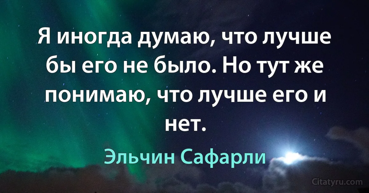 Я иногда думаю, что лучше бы его не было. Но тут же понимаю, что лучше его и нет. (Эльчин Сафарли)