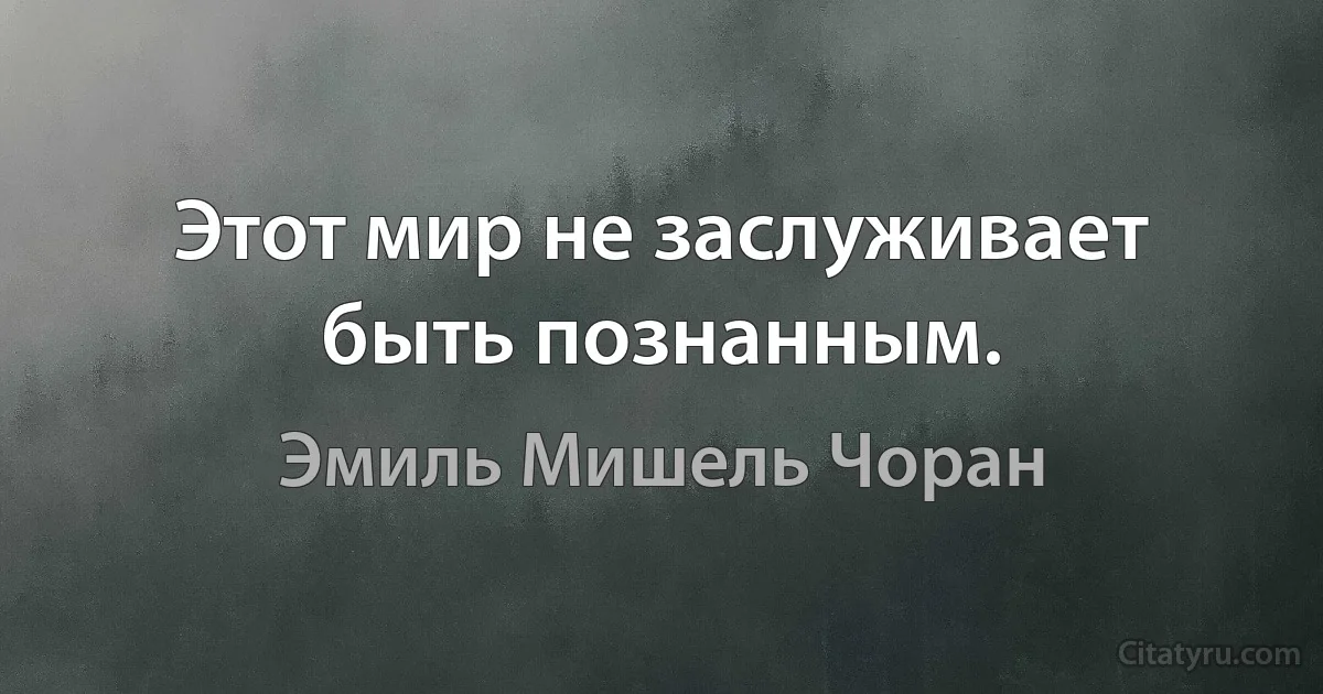 Этот мир не заслуживает быть познанным. (Эмиль Мишель Чоран)