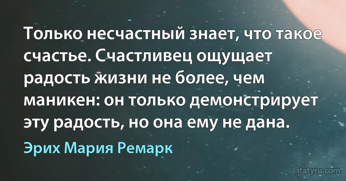 Только несчастный знает, что такое счастье. Счастливец ощущает радость жизни не более, чем маникен: он только демонстрирует эту радость, но она ему не дана. (Эрих Мария Ремарк)