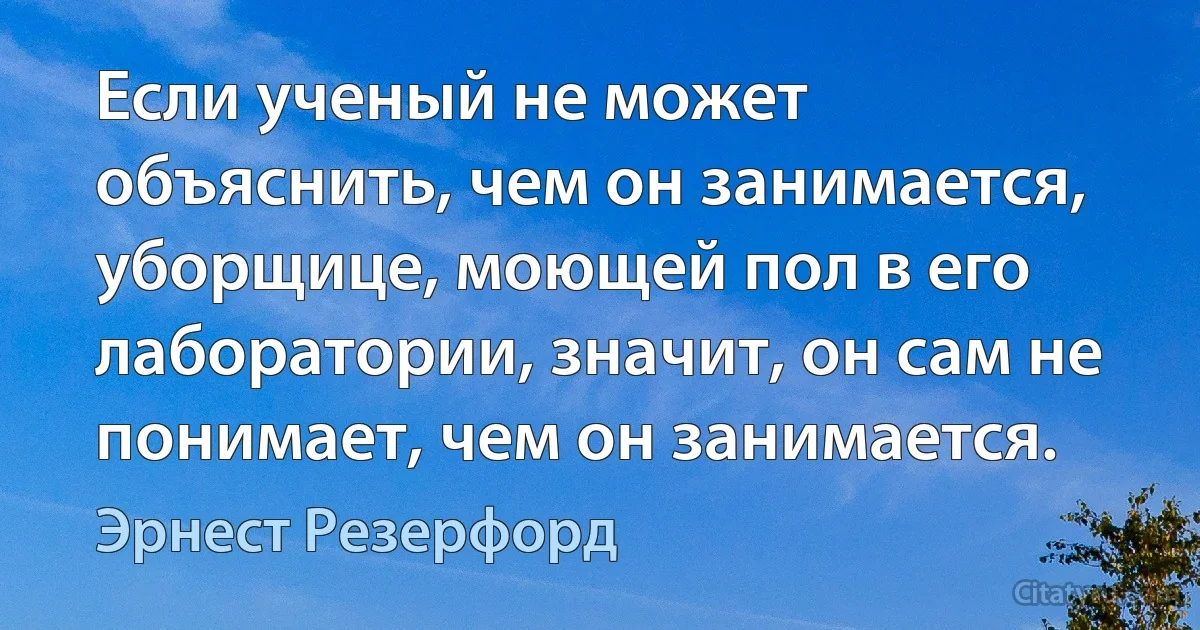 Если ученый не может объяснить, чем он занимается, уборщице, моющей пол в его лаборатории, значит, он сам не понимает, чем он занимается. (Эрнест Резерфорд)