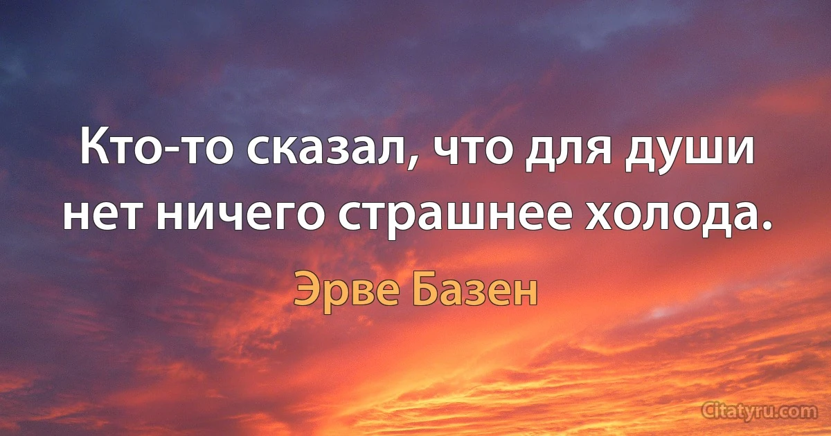 Кто-то сказал, что для души нет ничего страшнее холода. (Эрве Базен)