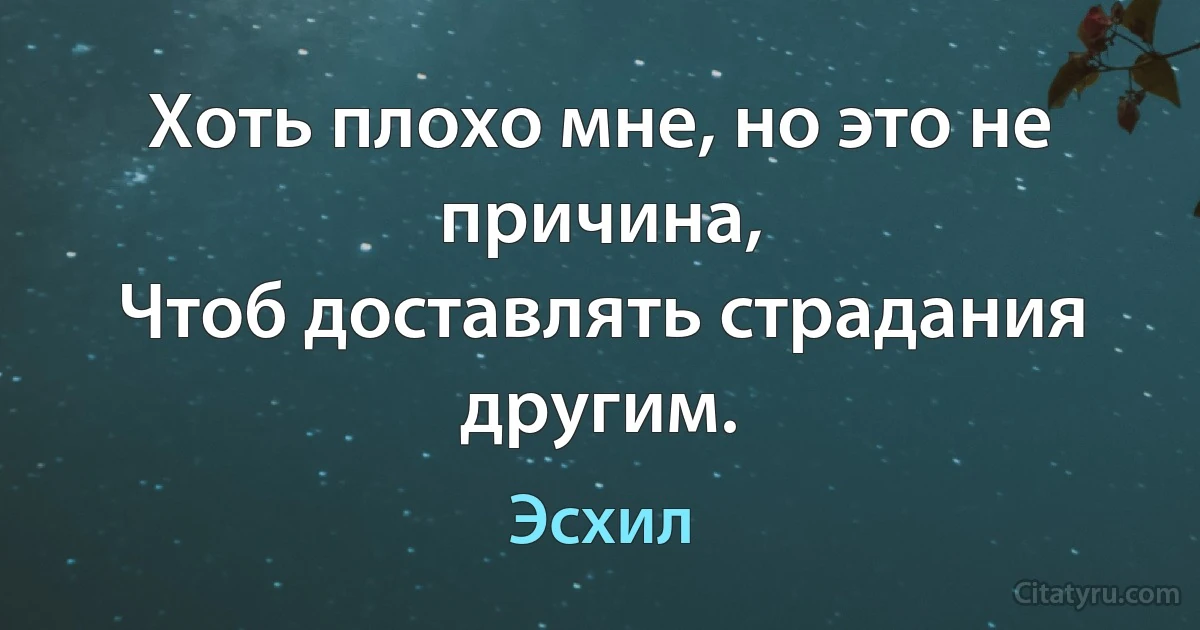 Хоть плохо мне, но это не причина,
Чтоб доставлять страдания другим. (Эсхил)