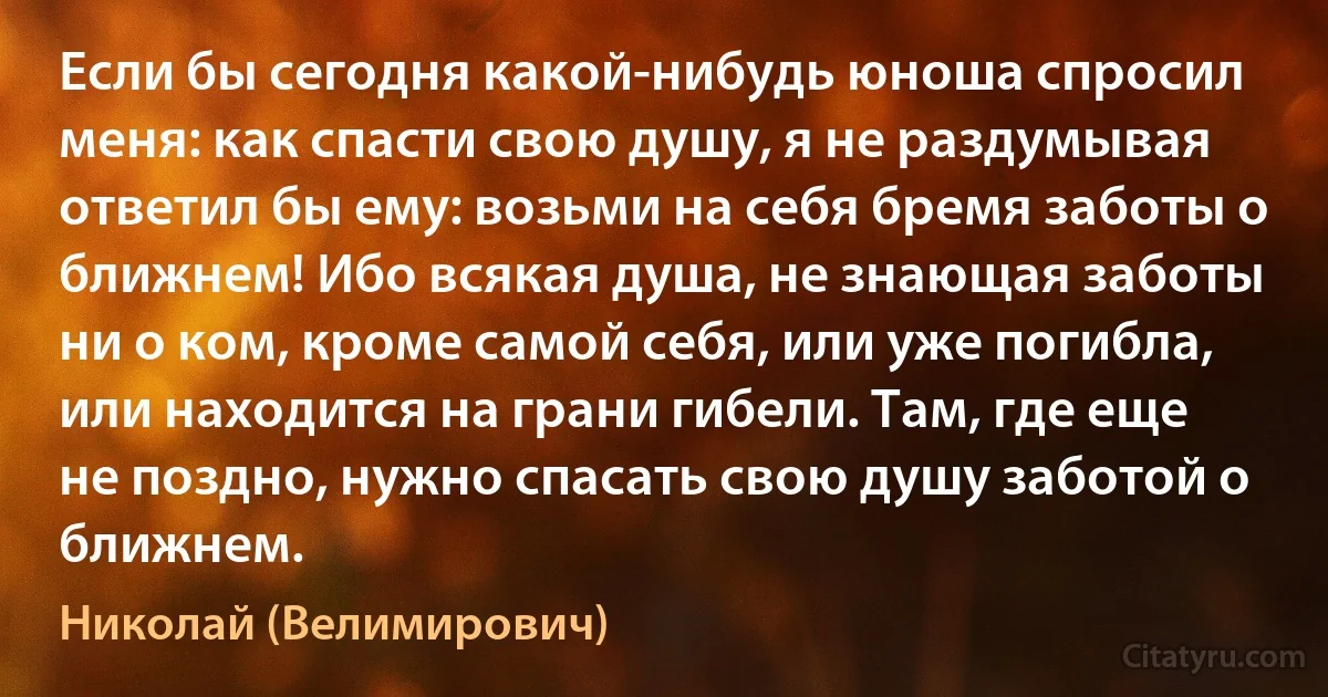 Если бы сегодня какой-нибудь юноша спросил меня: как спасти свою душу, я не раздумывая ответил бы ему: возьми на себя бремя заботы о ближнем! Ибо всякая душа, не знающая заботы ни о ком, кроме самой себя, или уже погибла, или находится на грани гибели. Там, где еще не поздно, нужно спасать свою душу заботой о ближнем. (Николай (Велимирович))