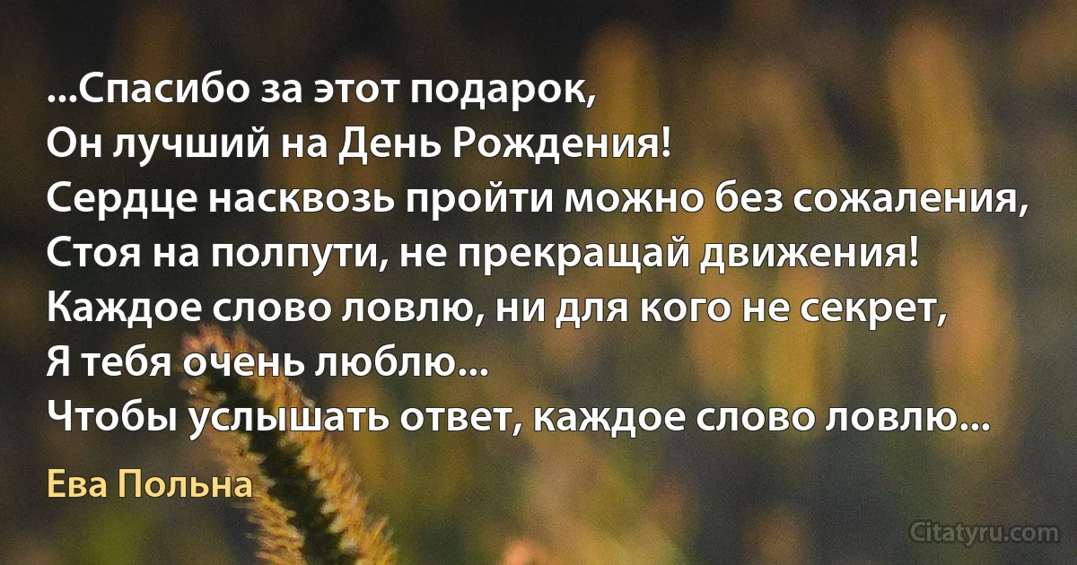 ...Спасибо за этот подарок,
Он лучший на День Рождения!
Сердце насквозь пройти можно без сожаления,
Стоя на полпути, не прекращай движения!
Каждое слово ловлю, ни для кого не секрет,
Я тебя очень люблю...
Чтобы услышать ответ, каждое слово ловлю... (Ева Польна)