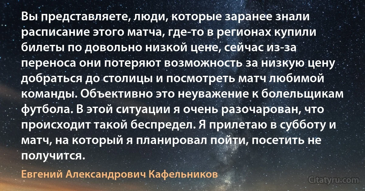 Вы представляете, люди, которые заранее знали расписание этого матча, где-то в регионах купили билеты по довольно низкой цене, сейчас из-за переноса они потеряют возможность за низкую цену добраться до столицы и посмотреть матч любимой команды. Объективно это неуважение к болельщикам футбола. В этой ситуации я очень разочарован, что происходит такой беспредел. Я прилетаю в субботу и матч, на который я планировал пойти, посетить не получится. (Евгений Александрович Кафельников)