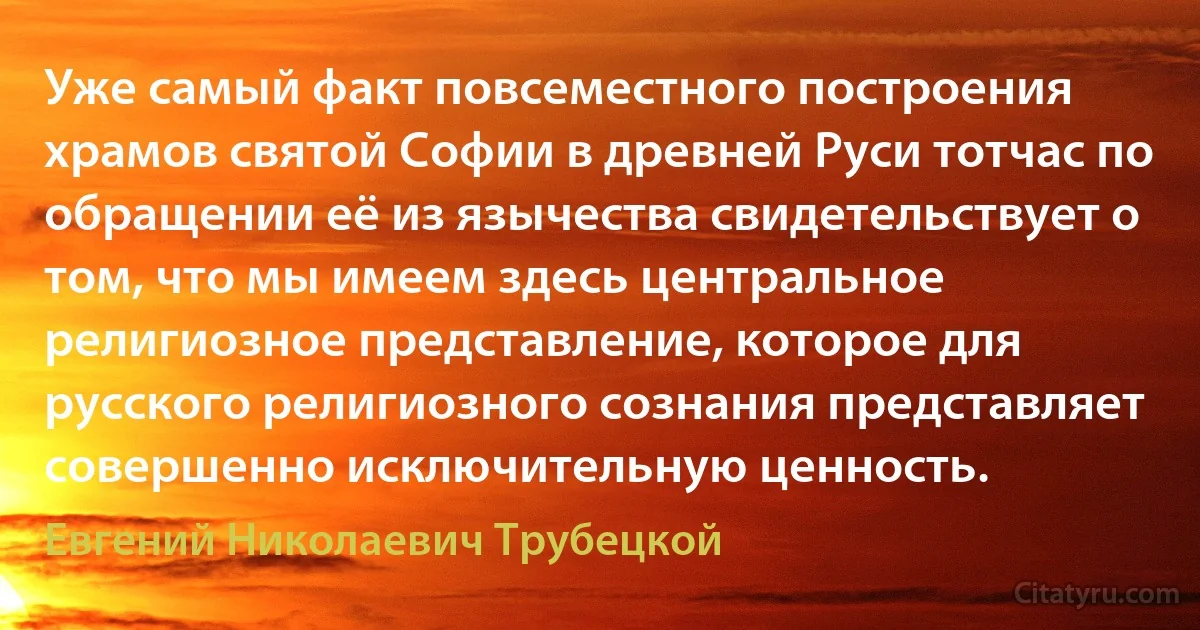 Уже самый факт повсеместного построения храмов святой Софии в древней Руси тотчас по обращении её из язычества свидетельствует о том, что мы имеем здесь центральное религиозное представление, которое для русского религиозного сознания представляет совершенно исключительную ценность. (Евгений Николаевич Трубецкой)