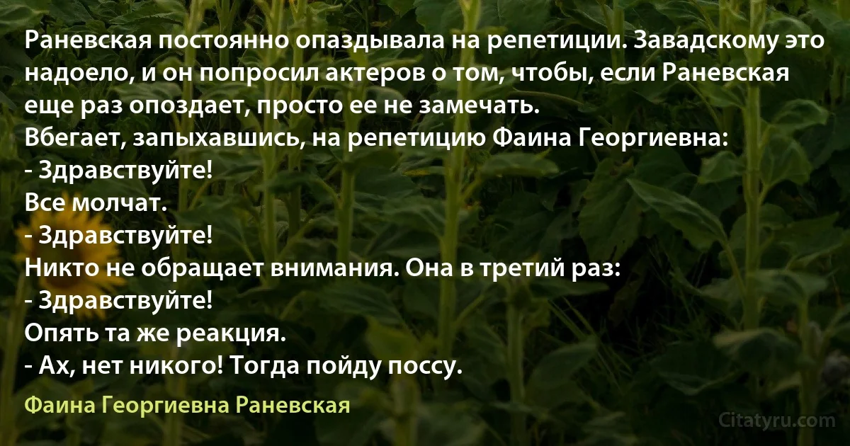 Раневская постоянно опаздывала на репетиции. Завадскому это надоело, и он попросил актеров о том, чтобы, если Раневская еще раз опоздает, просто ее не замечать.
Вбегает, запыхавшись, на репетицию Фаина Георгиевна:
- Здравствуйте!
Все молчат.
- Здравствуйте!
Никто не обращает внимания. Она в третий раз:
- Здравствуйте!
Опять та же реакция.
- Ах, нет никого! Тогда пойду поссу. (Фаина Георгиевна Раневская)