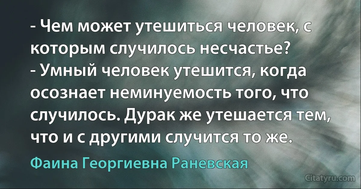 - Чем может утешиться человек, с которым случилось несчастье?
- Умный человек утешится, когда осознает неминуемость того, что случилось. Дурак же утешается тем, что и с другими случится то же. (Фаина Георгиевна Раневская)