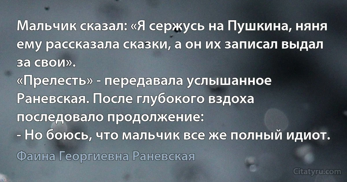 Мальчик сказал: «Я сержусь на Пушкина, няня ему рассказала сказки, а он их записал выдал за свои».
«Прелесть» - передавала услышанное Раневская. После глубокого вздоха последовало продолжение:
- Но боюсь, что мальчик все же полный идиот. (Фаина Георгиевна Раневская)