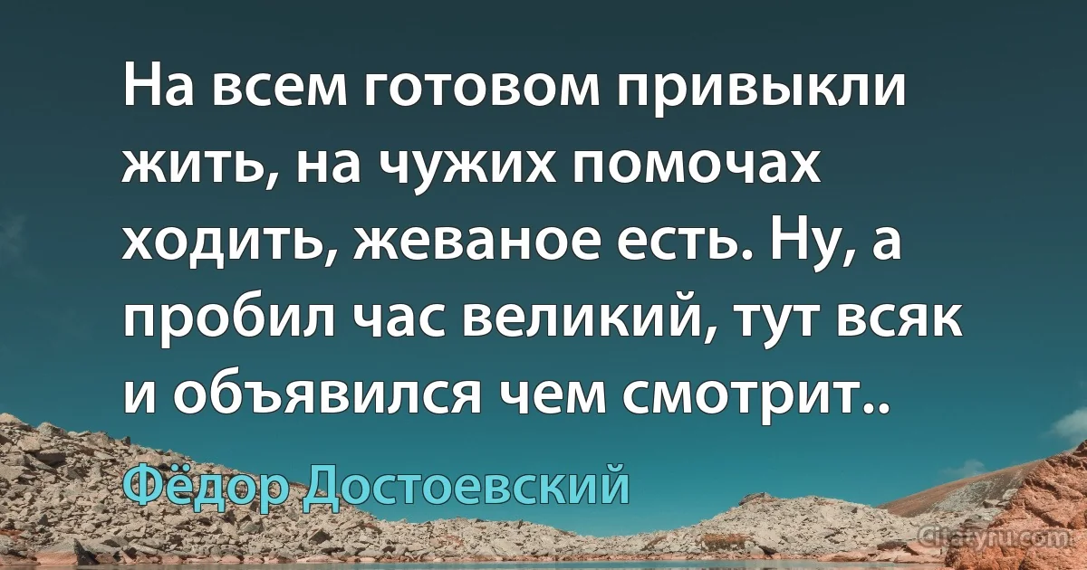 На всем готовом привыкли жить, на чужих помочах ходить, жеваное есть. Ну, а пробил час великий, тут всяк и объявился чем смотрит.. (Фёдор Достоевский)