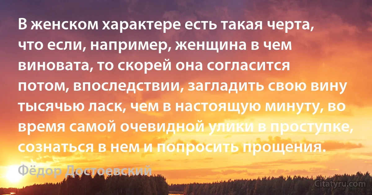 В женском характере есть такая черта, что если, например, женщина в чем виновата, то скорей она согласится потом, впоследствии, загладить свою вину тысячью ласк, чем в настоящую минуту, во время самой очевидной улики в проступке, сознаться в нем и попросить прощения. (Фёдор Достоевский)