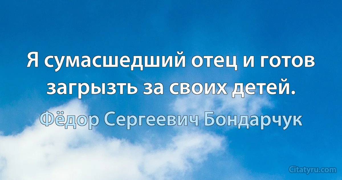 Я сумасшедший отец и готов загрызть за своих детей. (Фёдор Сергеевич Бондарчук)