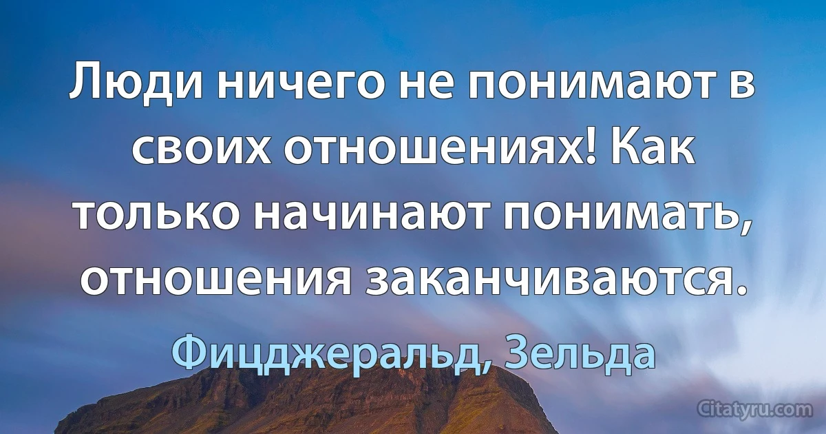 Люди ничего не понимают в своих отношениях! Как только начинают понимать, отношения заканчиваются. (Фицджеральд, Зельда)