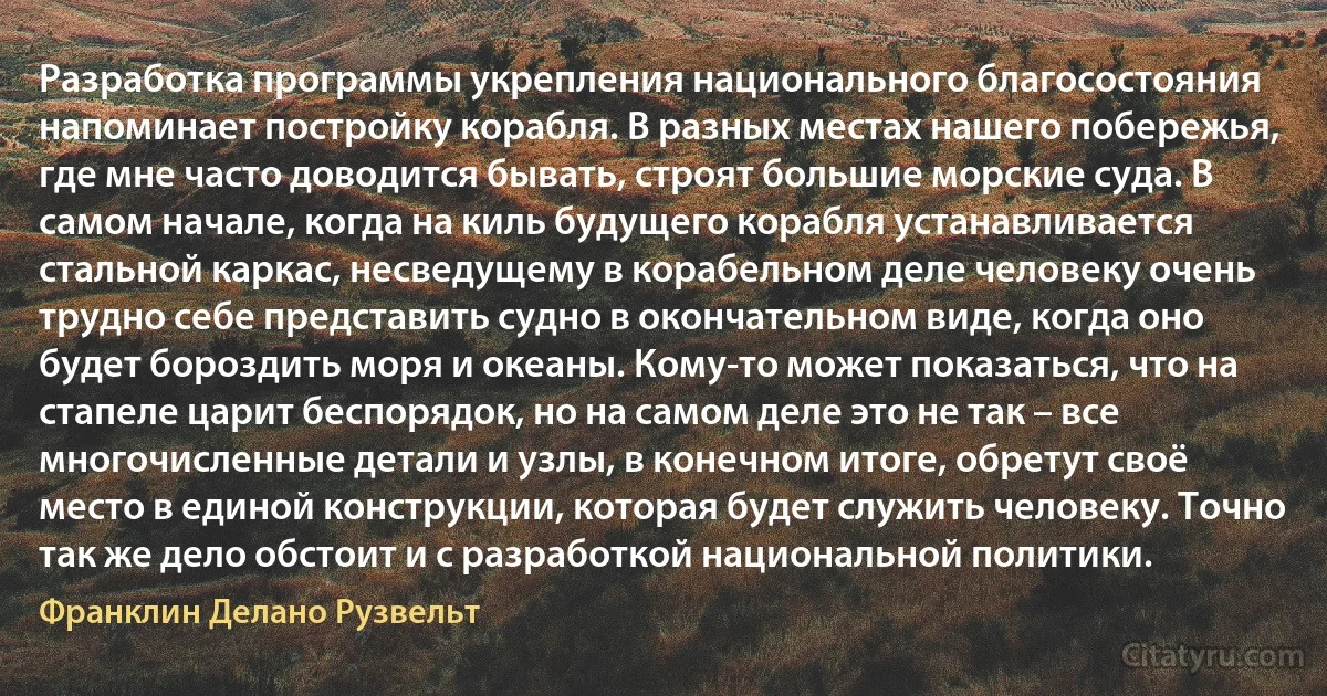 Разработка программы укрепления национального благосостояния напоминает постройку корабля. В разных местах нашего побережья, где мне часто доводится бывать, строят большие морские суда. В самом начале, когда на киль будущего корабля устанавливается стальной каркас, несведущему в корабельном деле человеку очень трудно себе представить судно в окончательном виде, когда оно будет бороздить моря и океаны. Кому-то может показаться, что на стапеле царит беспорядок, но на самом деле это не так – все многочисленные детали и узлы, в конечном итоге, обретут своё место в единой конструкции, которая будет служить человеку. Точно так же дело обстоит и с разработкой национальной политики. (Франклин Делано Рузвельт)