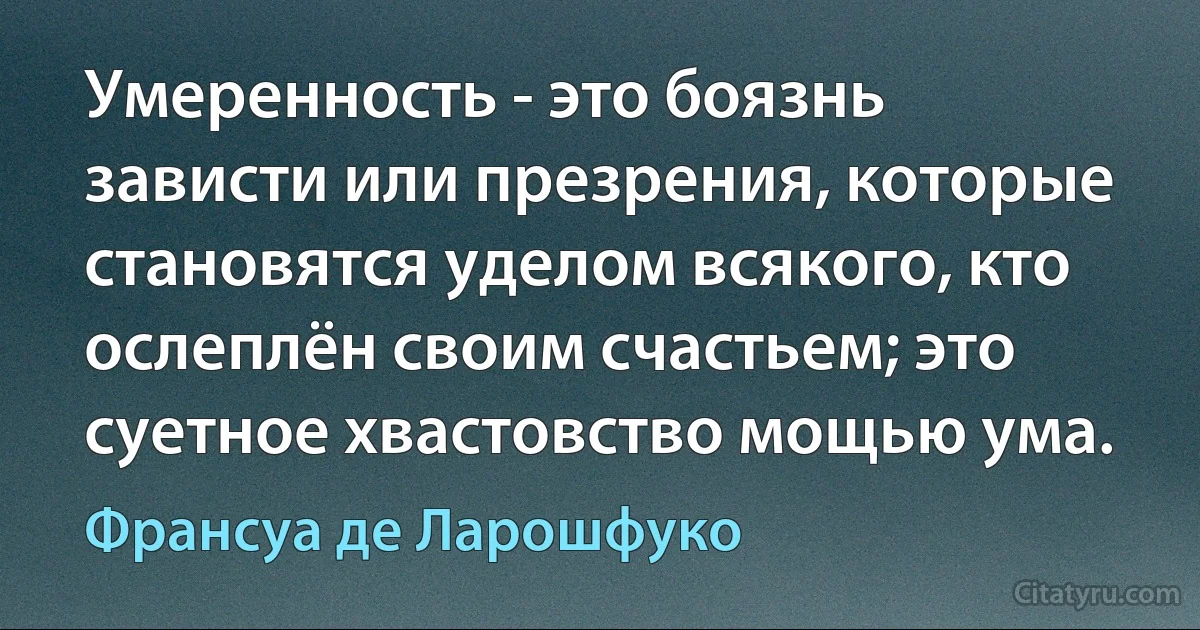 Умеренность - это боязнь зависти или презрения, которые становятся уделом всякого, кто ослеплён своим счастьем; это суетное хвастовство мощью ума. (Франсуа де Ларошфуко)