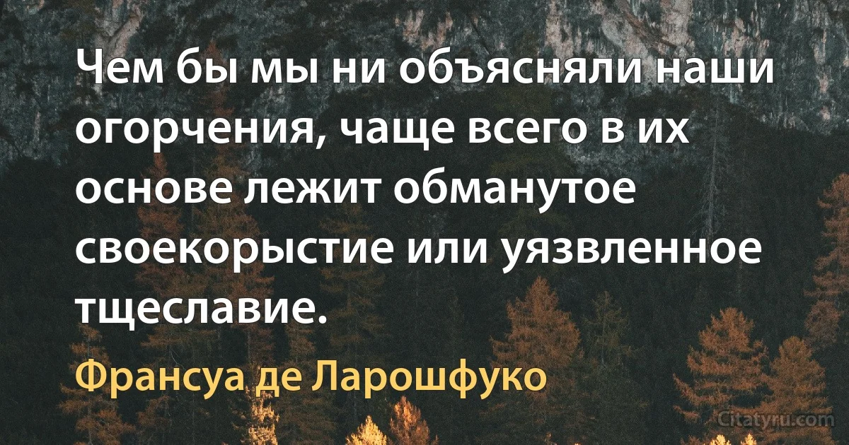 Чем бы мы ни объясняли наши огорчения, чаще всего в их основе лежит обманутое своекорыстие или уязвленное тщеславие. (Франсуа де Ларошфуко)