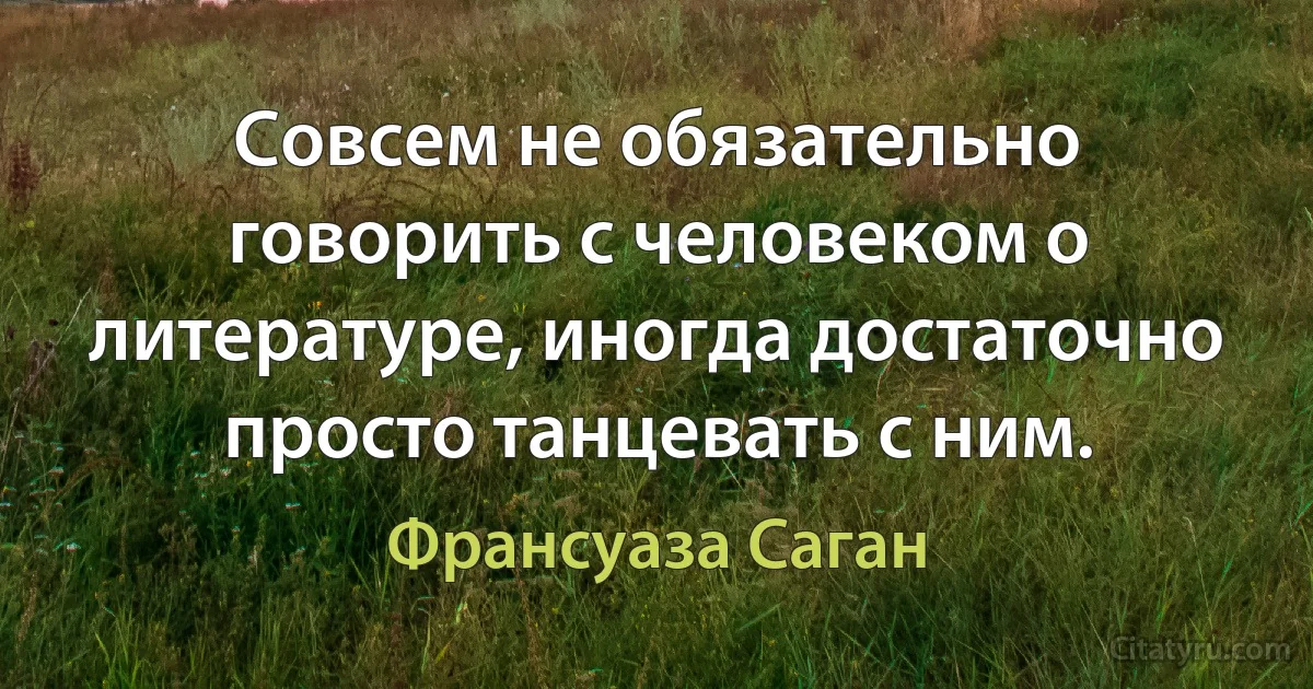 Совсем не обязательно говорить с человеком о литературе, иногда достаточно просто танцевать с ним. (Франсуаза Саган)