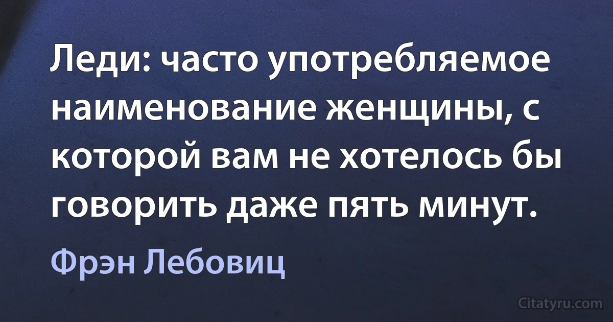 Леди: часто употребляемое наименование женщины, с которой вам не хотелось бы говорить даже пять минут. (Фрэн Лебовиц)