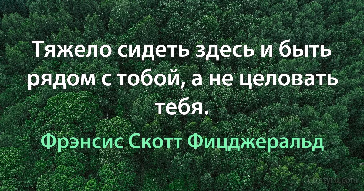 Тяжело сидеть здесь и быть рядом с тобой, а не целовать тебя. (Фрэнсис Скотт Фицджеральд)