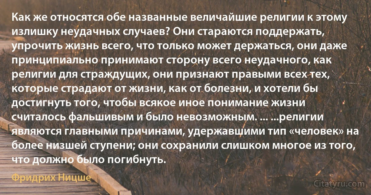 Как же относятся обе названные величайшие религии к этому излишку неудачных случаев? Они стараются поддержать, упрочить жизнь всего, что только может держаться, они даже принципиально принимают сторону всего неудачного, как религии для страждущих, они признают правыми всех тех, которые страдают от жизни, как от болезни, и хотели бы достигнуть того, чтобы всякое иное понимание жизни считалось фальшивым и было невозможным. ... ...религии являются главными причинами, удержавшими тип «человек» на более низшей ступени; они сохранили слишком многое из того, что должно было погибнуть. (Фридрих Ницше)