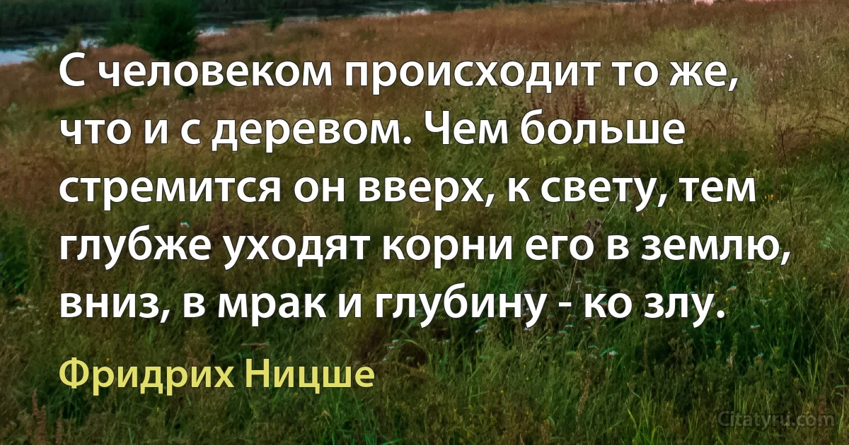 С человеком происходит то же, что и с деревом. Чем больше стремится он вверх, к свету, тем глубже уходят корни его в землю, вниз, в мрак и глубину - ко злу. (Фридрих Ницше)