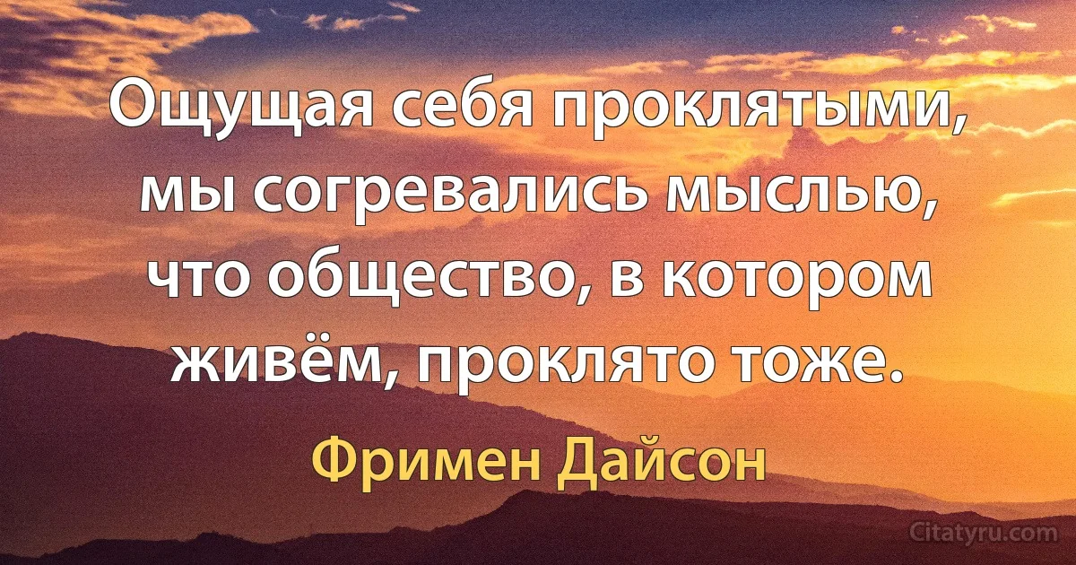 Ощущая себя проклятыми, мы согревались мыслью, что общество, в котором живём, проклято тоже. (Фримен Дайсон)