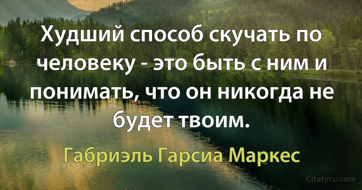 Худший способ скучать по человеку - это быть с ним и понимать, что он никогда не будет твоим. (Габриэль Гарсиа Маркес)