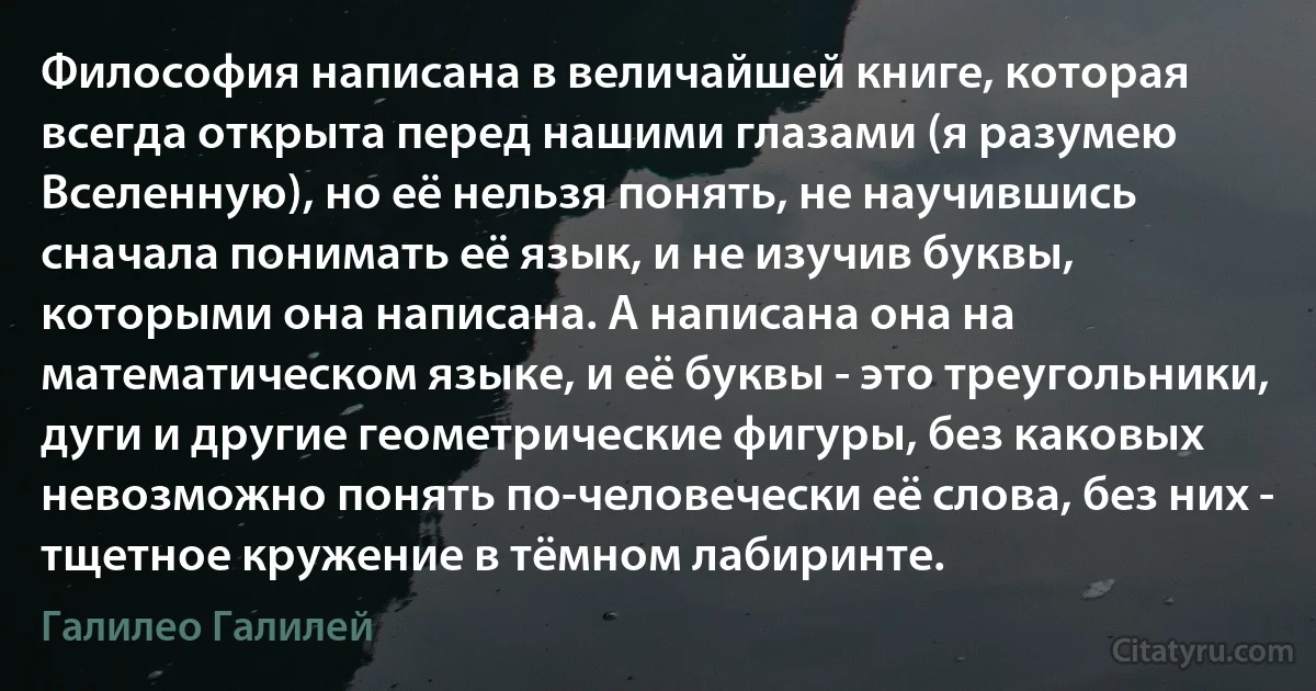 Философия написана в величайшей книге, которая всегда открыта перед нашими глазами (я разумею Вселенную), но её нельзя понять, не научившись сначала понимать её язык, и не изучив буквы, которыми она написана. А написана она на математическом языке, и её буквы - это треугольники, дуги и другие геометрические фигуры, без каковых невозможно понять по-человечески её слова, без них - тщетное кружение в тёмном лабиринте. (Галилео Галилей)