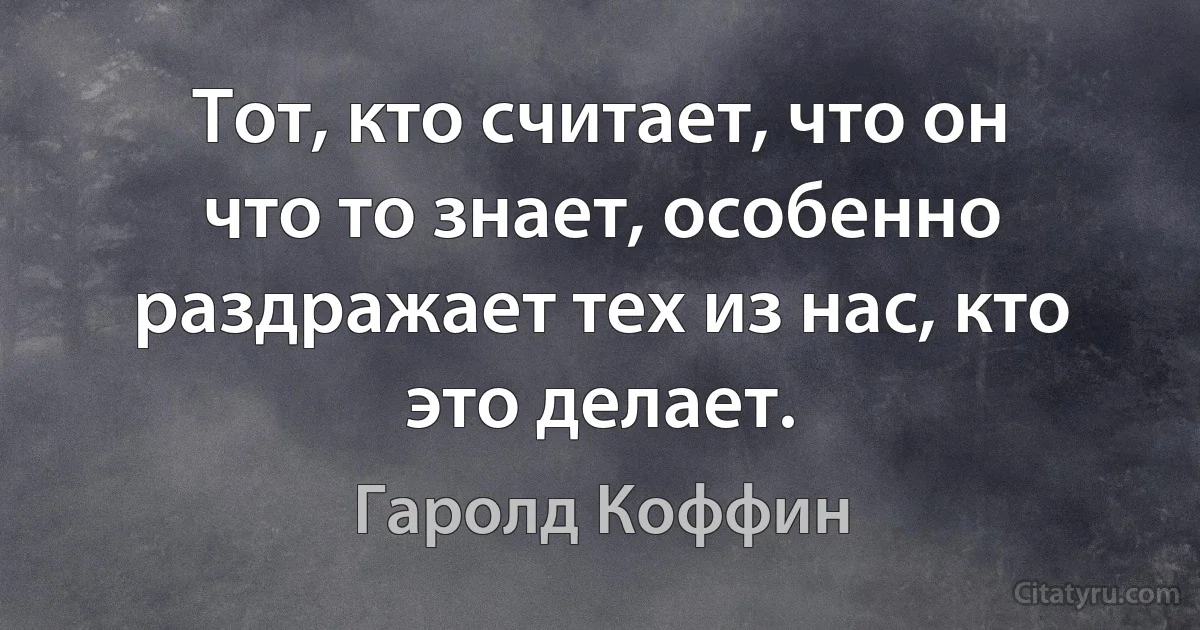 Тот, кто считает, что он что то знает, особенно раздражает тех из нас, кто это делает. (Гаролд Коффин)