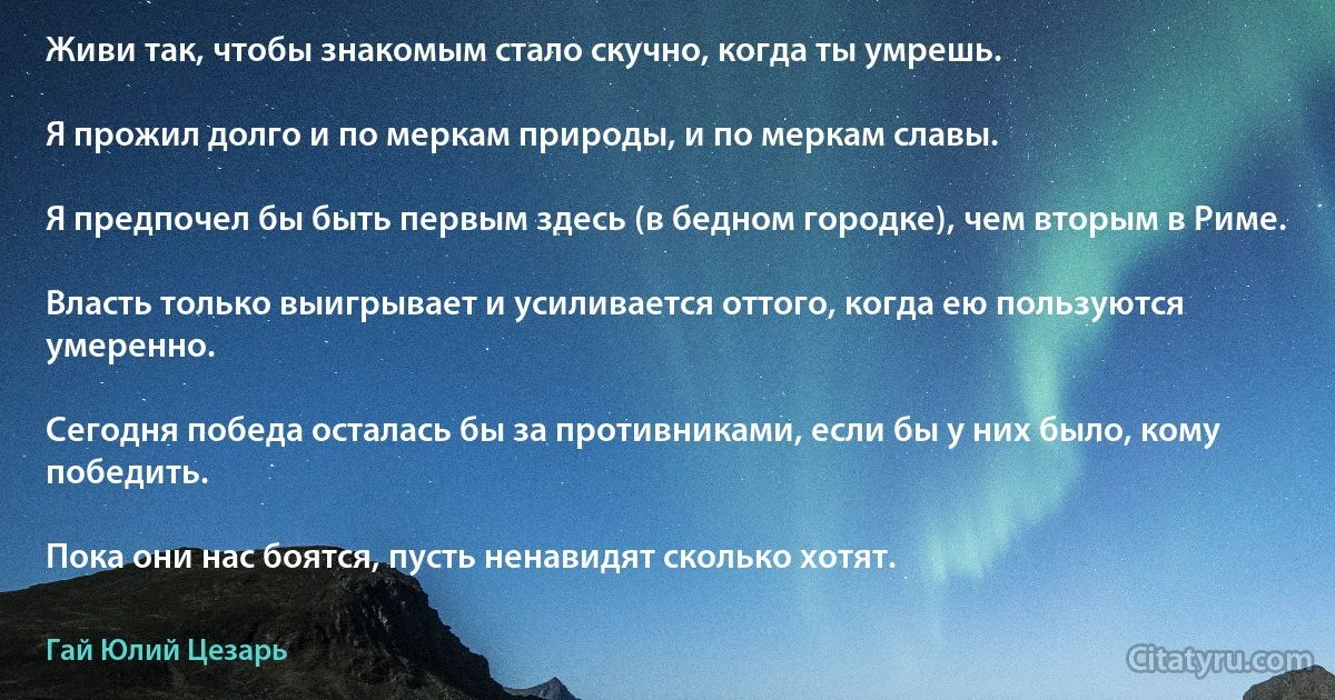 Живи так, чтобы знакомым стало скучно, когда ты умрешь.

Я прожил долго и по меркам природы, и по меркам славы.

Я предпочел бы быть первым здесь (в бедном городке), чем вторым в Риме.

Власть только выигрывает и усиливается оттого, когда ею пользуются умеренно.

Сегодня победа осталась бы за противниками, если бы у них было, кому победить.

Пока они нас боятся, пусть ненавидят сколько хотят. (Гай Юлий Цезарь)