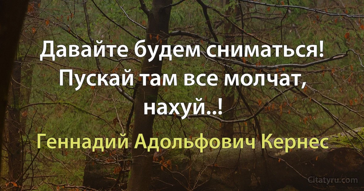 Давайте будем сниматься! Пускай там все молчат, нахуй..! (Геннадий Адольфович Кернес)