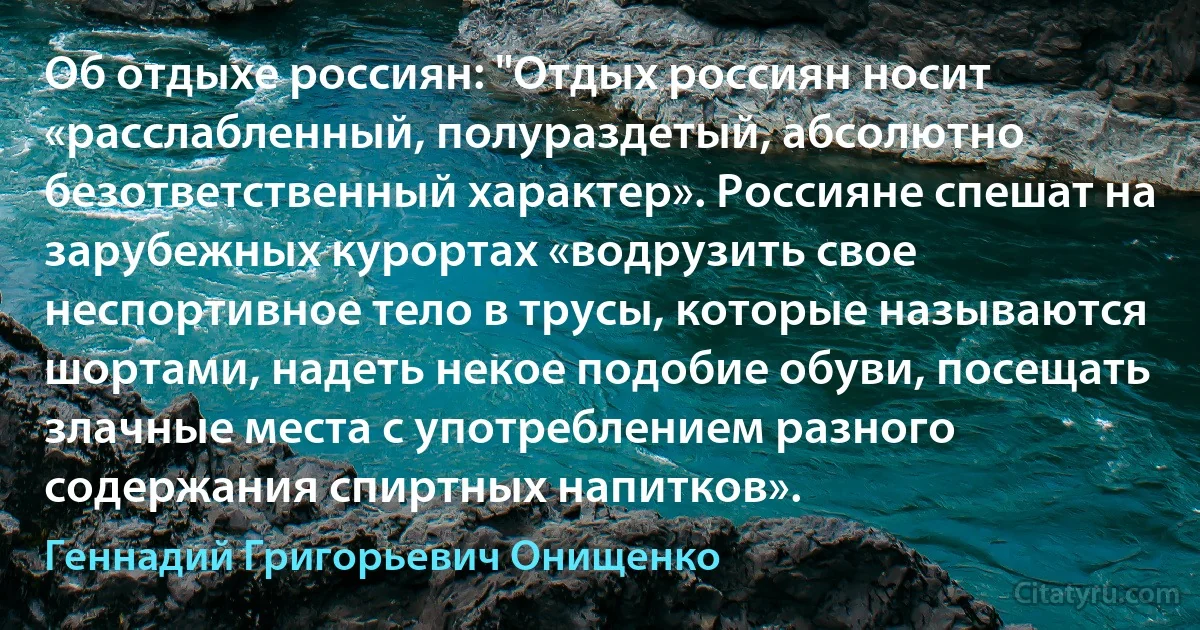 Об отдыхе россиян: "Отдых россиян носит «расслабленный, полураздетый, абсолютно безответственный характер». Россияне спешат на зарубежных курортах «водрузить свое неспортивное тело в трусы, которые называются шортами, надеть некое подобие обуви, посещать злачные места с употреблением разного содержания спиртных напитков». (Геннадий Григорьевич Онищенко)