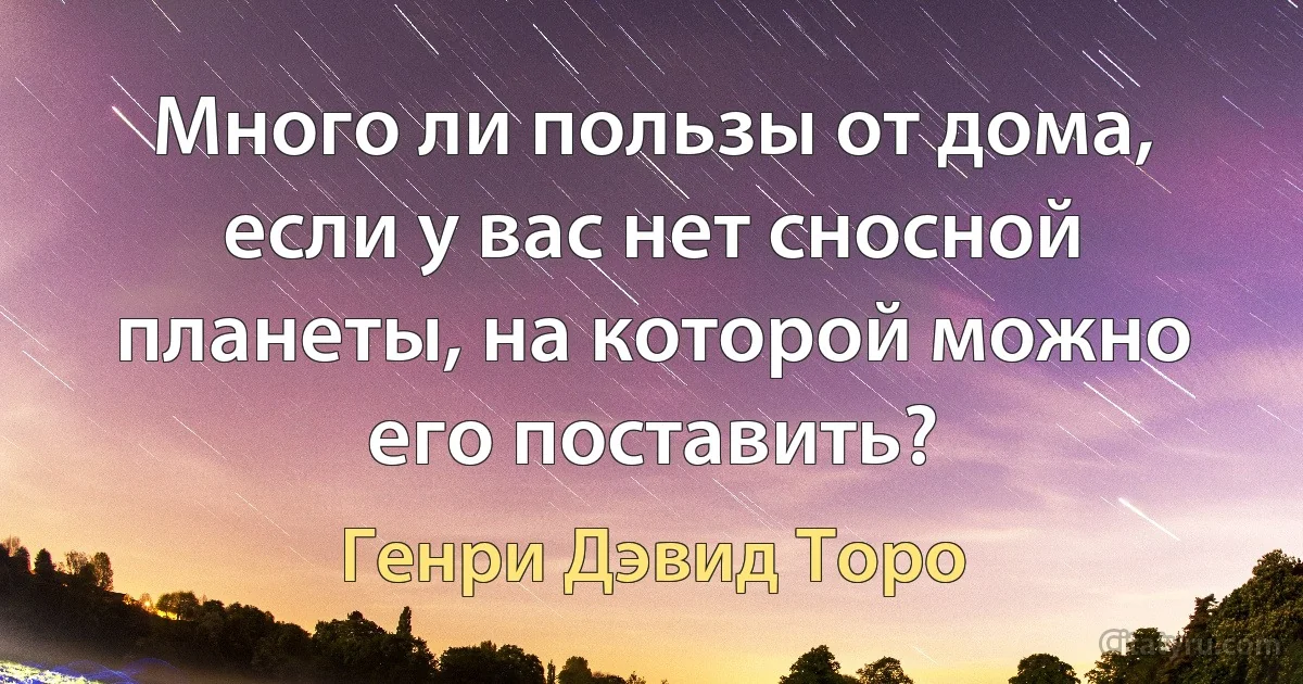 Много ли пользы от дома, если у вас нет сносной планеты, на которой можно его поставить? (Генри Дэвид Торо)