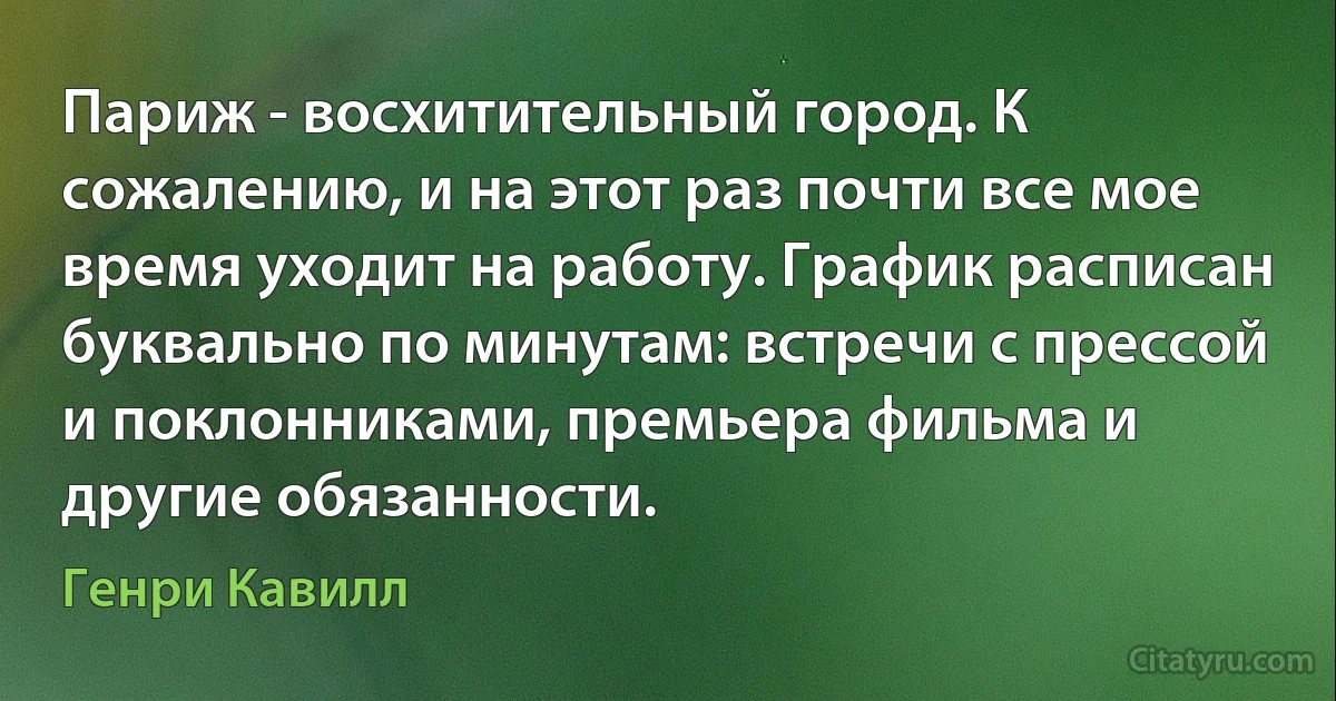 Париж - восхитительный город. К сожалению, и на этот раз почти все мое время уходит на работу. График расписан буквально по минутам: встречи с прессой и поклонниками, премьера фильма и другие обязанности. (Генри Кавилл)