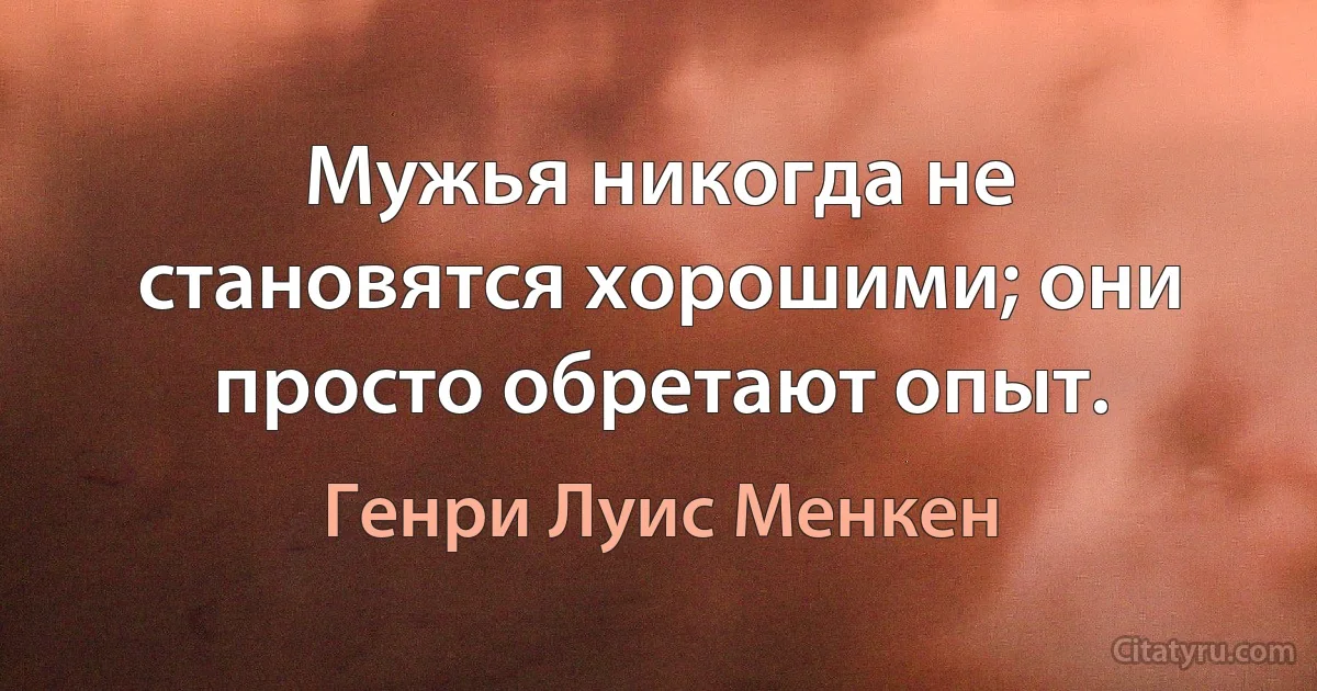 Мужья никогда не становятся хорошими; они просто обретают опыт. (Генри Луис Менкен)