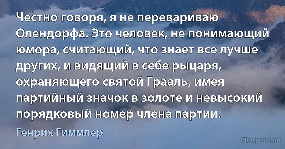 Честно говоря, я не перевариваю Олендорфа. Это человек, не понимающий юмора, считающий, что знает все лучше других, и видящий в себе рыцаря, охраняющего святой Грааль, имея партийный значок в золоте и невысокий порядковый номер члена партии. (Генрих Гиммлер)