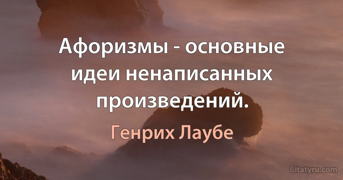 Афоризмы - основные идеи ненаписанных произведений. (Генрих Лаубе)