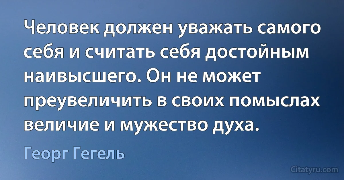 Человек должен уважать самого себя и считать себя достойным наивысшего. Он не может преувеличить в своих помыслах величие и мужество духа. (Георг Гегель)