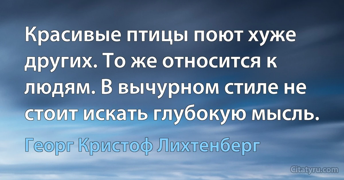 Красивые птицы поют хуже других. То же относится к людям. В вычурном стиле не стоит искать глубокую мысль. (Георг Кристоф Лихтенберг)