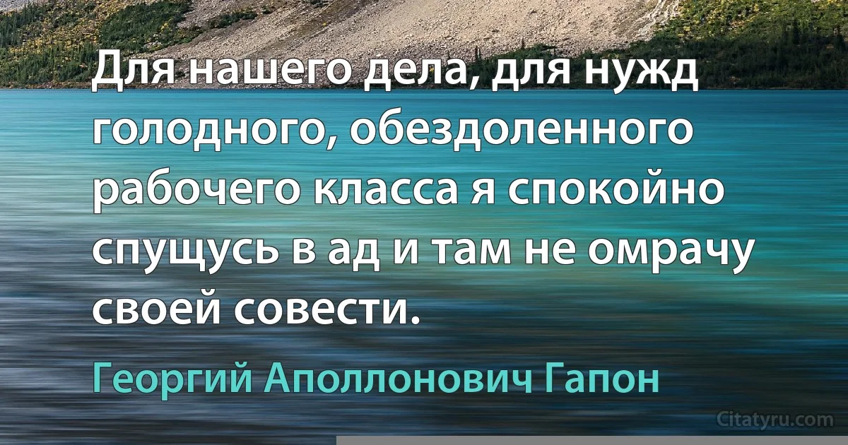 Для нашего дела, для нужд голодного, обездоленного рабочего класса я спокойно спущусь в ад и там не омрачу своей совести. (Георгий Аполлонович Гапон)