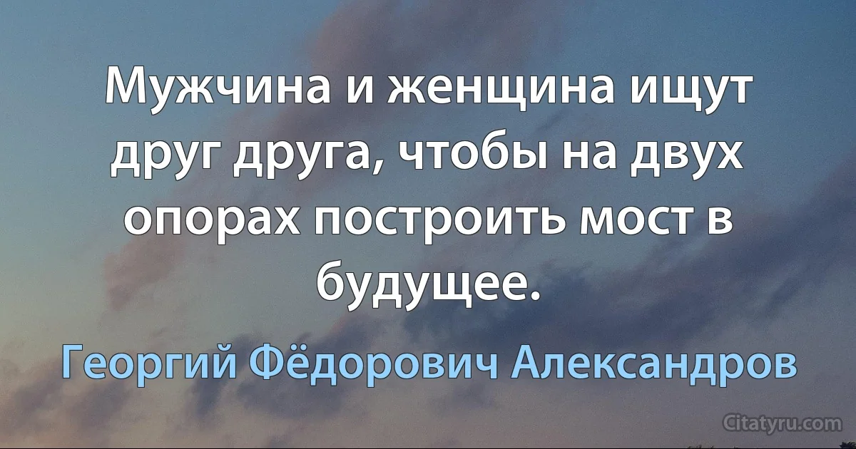 Мужчина и женщина ищут друг друга, чтобы на двух опорах построить мост в будущее. (Георгий Фёдорович Александров)