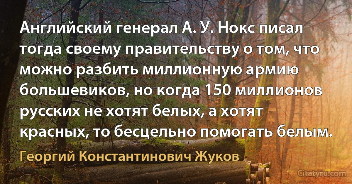 Английский генерал А. У. Нокс писал тогда своему правительству о том, что можно разбить миллионную армию большевиков, но когда 150 миллионов русских не хотят белых, а хотят красных, то бесцельно помогать белым. (Георгий Константинович Жуков)