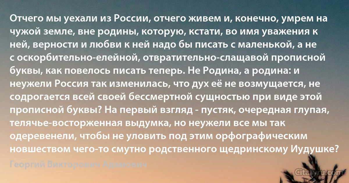 Отчего мы уехали из России, отчего живем и, конечно, умрем на чужой земле, вне родины, которую, кстати, во имя уважения к ней, верности и любви к ней надо бы писать с маленькой, а не с оскорбительно-елейной, отвратительно-слащавой прописной буквы, как повелось писать теперь. Не Родина, а родина: и неужели Россия так изменилась, что дух её не возмущается, не содрогается всей своей бессмертной сущностью при виде этой прописной буквы? На первый взгляд - пустяк, очередная глупая, телячье-восторженная выдумка, но неужели все мы так одеревенели, чтобы не уловить под этим орфографическим новшеством чего-то смутно родственного щедринскому Иудушке? (Георгий Викторович Адамович)