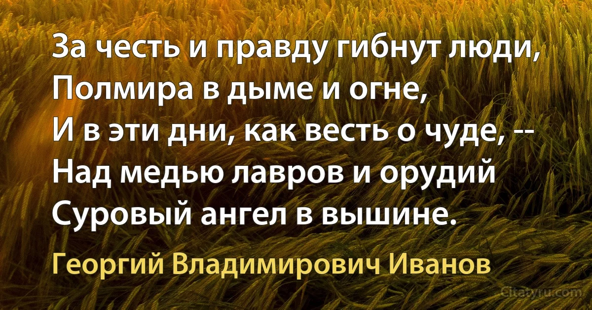 За честь и правду гибнут люди,
Полмира в дыме и огне,
И в эти дни, как весть о чуде, --
Над медью лавров и орудий
Суровый ангел в вышине. (Георгий Владимирович Иванов)