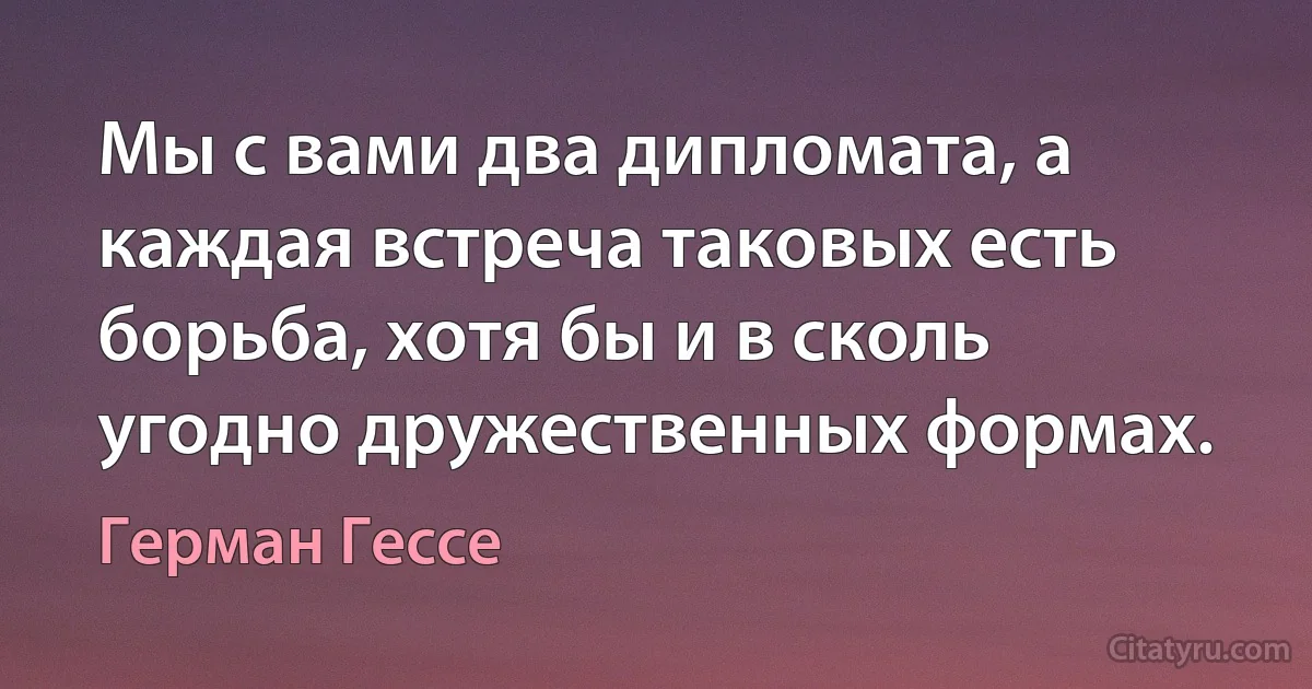 Мы с вами два дипломата, а каждая встреча таковых есть борьба, хотя бы и в сколь угодно дружественных формах. (Герман Гессе)