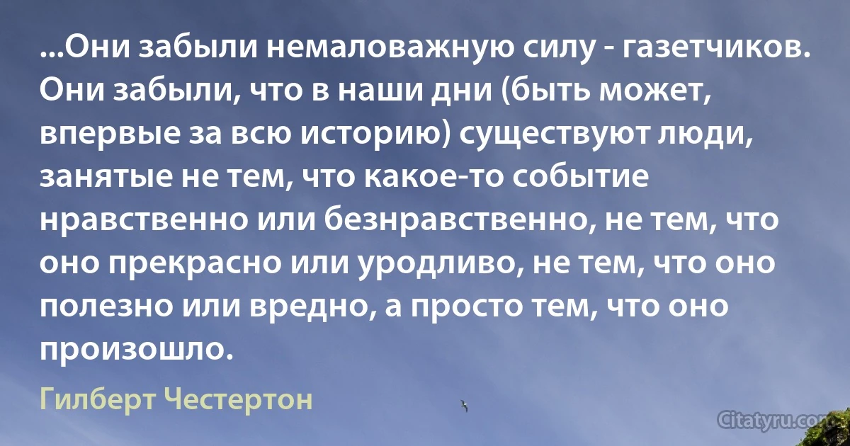 ...Они забыли немаловажную силу - газетчиков. Они забыли, что в наши дни (быть может, впервые за всю историю) существуют люди, занятые не тем, что какое-то событие нравственно или безнравственно, не тем, что оно прекрасно или уродливо, не тем, что оно полезно или вредно, а просто тем, что оно произошло. (Гилберт Честертон)